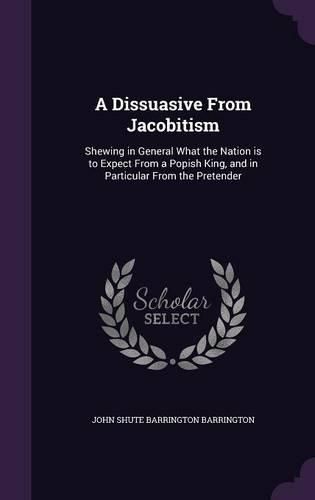 Cover image for A Dissuasive from Jacobitism: Shewing in General What the Nation Is to Expect from a Popish King, and in Particular from the Pretender