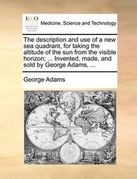 Cover image for The Description and Use of a New Sea Quadrant, for Taking the Altitude of the Sun from the Visible Horizon; ... Invented, Made, and Sold by George Adams, ...