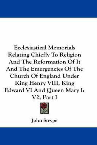 Cover image for Ecclesiastical Memorials Relating Chiefly to Religion and the Reformation of It and the Emergencies of the Church of England Under King Henry VIII, King Edward VI and Queen Mary I: V2, Part I