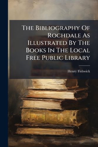 Cover image for The Bibliography Of Rochdale As Illustrated By The Books In The Local Free Public Library