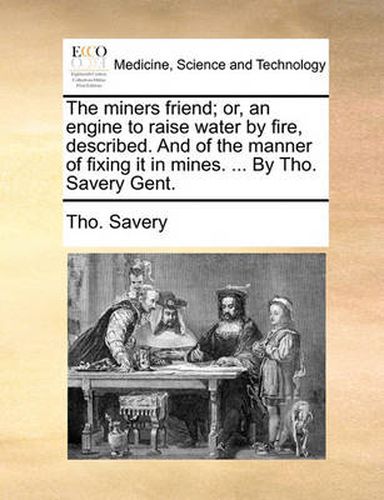 Cover image for The Miners Friend; Or, an Engine to Raise Water by Fire, Described. and of the Manner of Fixing It in Mines. ... by Tho. Savery Gent.