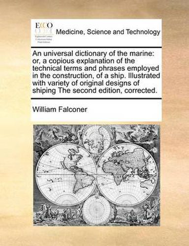 Cover image for An Universal Dictionary of the Marine: Or, a Copious Explanation of the Technical Terms and Phrases Employed in the Construction, of a Ship. Illustrated with Variety of Original Designs of Shiping the Second Edition, Corrected.