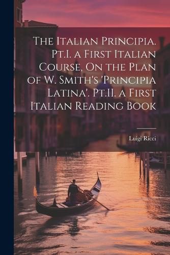 The Italian Principia. Pt.I. a First Italian Course, On the Plan of W. Smith's 'Principia Latina'. Pt.II. a First Italian Reading Book