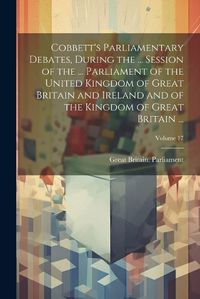 Cover image for Cobbett's Parliamentary Debates, During the ... Session of the ... Parliament of the United Kingdom of Great Britain and Ireland and of the Kingdom of Great Britain ...; Volume 17