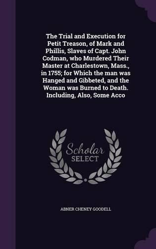 Cover image for The Trial and Execution for Petit Treason, of Mark and Phillis, Slaves of Capt. John Codman, who Murdered Their Master at Charlestown, Mass., in 1755; for Which the man was Hanged and Gibbeted, and the Woman was Burned to Death. Including, Also, Some Acco