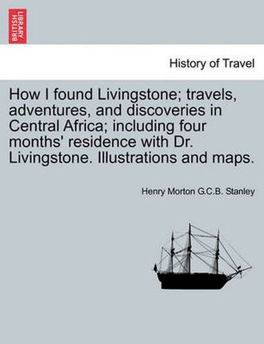 Cover image for How I Found Livingstone; Travels, Adventures, and Discoveries in Central Africa; Including Four Months' Residence with Dr. Livingstone. Illustrations and Maps.