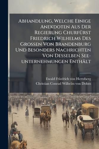 Cover image for Abhandlung, Welche Einige Anekdoten Aus Der Regierung Churf Rst Friedrich Wilhelms Des Grossen Von Brandenburg Und Besonders Nachrichten Von Desselben See-Unternehmungen Enth LT