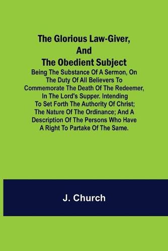 Cover image for The Glorious Law-Giver, and the Obedient Subject; Being the Substance of a Sermon, on the Duty of All Believers to Commemorate the Death of the Redeemer, in the Lord's Supper. Intending to Set Forth the Authority of Christ; the Nature of the Ordinance; and a D