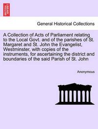 Cover image for A Collection of Acts of Parliament Relating to the Local Govt. and of the Parishes of St. Margaret and St. John the Evangelist, Westminster, with Copies of the Instruments, for Ascertaining the District and Boundaries of the Said Parish of St. John