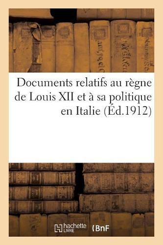 Cover image for Documents Relatifs Au Regne de Louis XII Et A Sa Politique En Italie