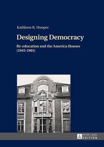 Cover image for Designing Democracy: Re-education and the America Houses (1945-1961)- The American Information Centers and their Involvement in Democratic Re-education in Western Germany and West Berlin from 1945 to 1961