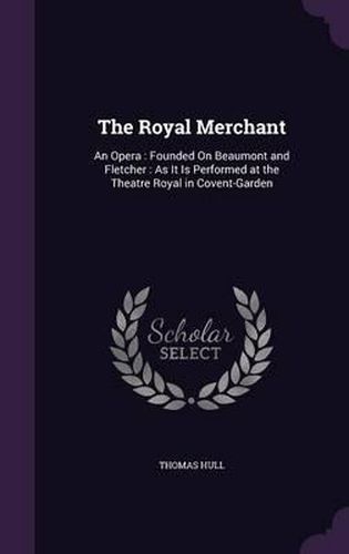Cover image for The Royal Merchant: An Opera: Founded on Beaumont and Fletcher: As It Is Performed at the Theatre Royal in Covent-Garden