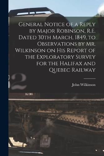 General Notice of a Reply by Major Robinson, R.E. Dated 30th March, 1849, to Observations by Mr. Wilkinson on His Report of the Exploratory Survey for the Halifax and Quebec Railway [microform]