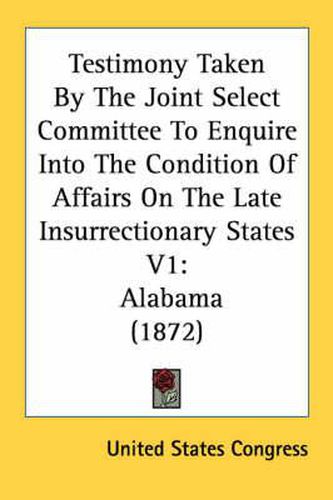 Cover image for Testimony Taken by the Joint Select Committee to Enquire Into the Condition of Affairs on the Late Insurrectionary States V1: Alabama (1872)