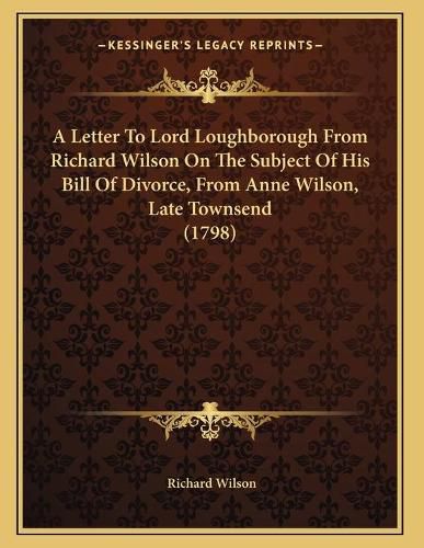 A Letter to Lord Loughborough from Richard Wilson on the Subject of His Bill of Divorce, from Anne Wilson, Late Townsend (1798)