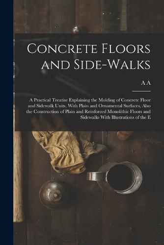 Cover image for Concrete Floors and Side-walks; a Practical Treatise Explaining the Molding of Concrete Floor and Sidewalk Units, With Plain and Ornamental Surfaces, Also the Construction of Plain and Reinforced Monolithic Floors and Sidewalks With Illustrations of the E