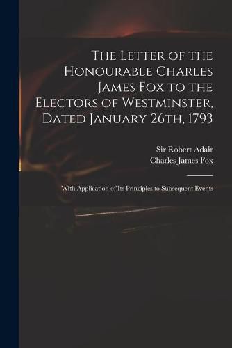 Cover image for The Letter of the Honourable Charles James Fox to the Electors of Westminster, Dated January 26th, 1793: With Application of Its Principles to Subsequent Events