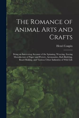 The Romance of Animal Arts and Crafts: Being an Interesting Account of the Spinning, Weaving, Sewing Manufacture of Paper and Pottery, Ae~ronautics, Raft-building, Road-making, and Various Other Industries of Wild Life