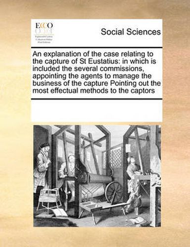 Cover image for An Explanation of the Case Relating to the Capture of St Eustatius: In Which Is Included the Several Commissions, Appointing the Agents to Manage the Business of the Capture Pointing Out the Most Effectual Methods to the Captors