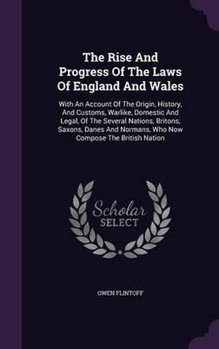 Cover image for The Rise and Progress of the Laws of England and Wales: With an Account of the Origin, History, and Customs, Warlike, Domestic and Legal, of the Several Nations, Britons, Saxons, Danes and Normans, Who Now Compose the British Nation