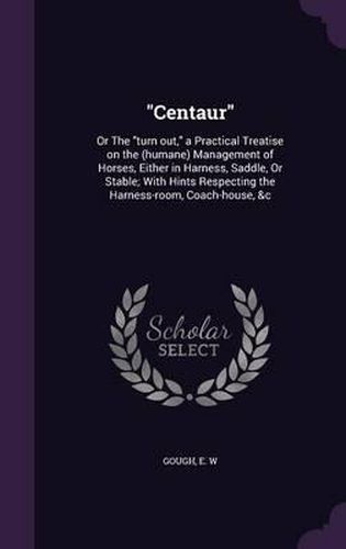 Cover image for Centaur: Or the Turn Out, a Practical Treatise on the (Humane) Management of Horses, Either in Harness, Saddle, or Stable; With Hints Respecting the Harness-Room, Coach-House, &C