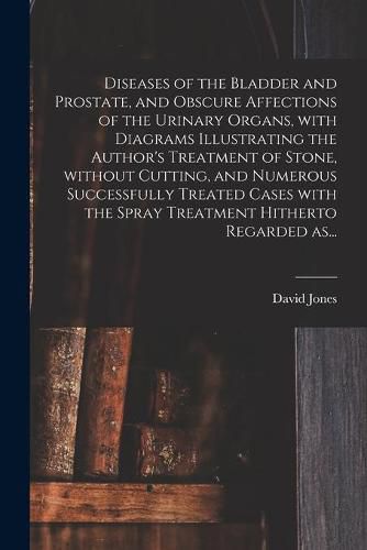 Cover image for Diseases of the Bladder and Prostate, and Obscure Affections of the Urinary Organs, With Diagrams Illustrating the Author's Treatment of Stone, Without Cutting, and Numerous Successfully Treated Cases With the Spray Treatment Hitherto Regarded As...