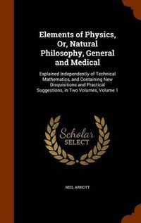 Cover image for Elements of Physics, Or, Natural Philosophy, General and Medical: Explained Independently of Technical Mathematics, and Containing New Disquisitions and Practical Suggestions, in Two Volumes, Volume 1