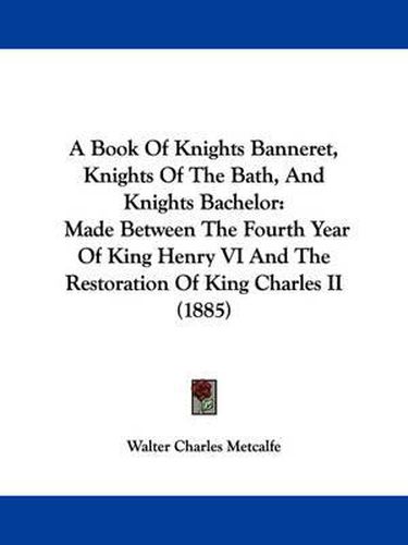 Cover image for A Book of Knights Banneret, Knights of the Bath, and Knights Bachelor: Made Between the Fourth Year of King Henry VI and the Restoration of King Charles II (1885)