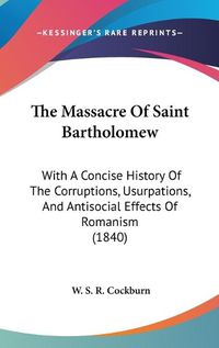 Cover image for The Massacre Of Saint Bartholomew: With A Concise History Of The Corruptions, Usurpations, And Antisocial Effects Of Romanism (1840)