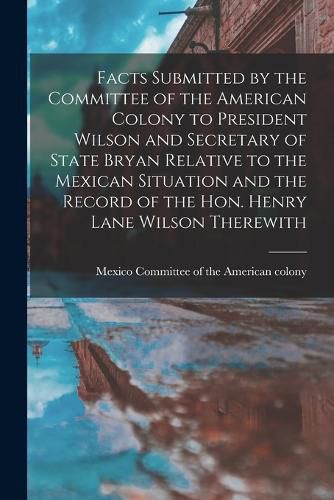 Cover image for Facts Submitted by the Committee of the American Colony to President Wilson and Secretary of State Bryan Relative to the Mexican Situation and the Record of the Hon. Henry Lane Wilson Therewith