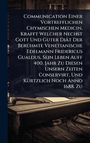 Cover image for Communication Einer Vortrefflichen Chymischen Medicin, Krafft Welcher Nechst Gott Und Guter Diaet Der BerA1/4hmte Venetianische Edelmann Fridericus Gualdus, Sein Leben Auff 400. Jahr Zu Diesen Unsern Zeiten Conservirt, Und KA1/4rtzlich Noch Anno 1688. Zu