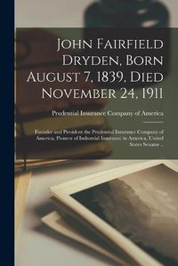 Cover image for John Fairfield Dryden, Born August 7, 1839, Died November 24, 1911: Founder and President the Prudential Insurance Company of America, Pioneer of Industrial Insurance in America, United States Senator ..