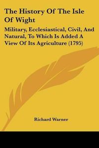 Cover image for The History of the Isle of Wight: Military, Ecclesiastical, Civil, and Natural, to Which Is Added a View of Its Agriculture (1795)