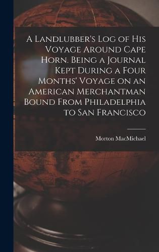 Cover image for A Landlubber's log of his Voyage Around Cape Horn. Being a Journal Kept During a Four Months' Voyage on an American Merchantman Bound From Philadelphia to San Francisco