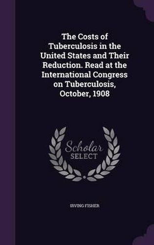 Cover image for The Costs of Tuberculosis in the United States and Their Reduction. Read at the International Congress on Tuberculosis, October, 1908