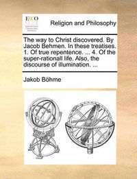 Cover image for The Way to Christ Discovered. by Jacob Behmen. in These Treatises. 1. of True Repentence. ... 4. of the Super-Rationall Life. Also, the Discourse of Illumination. ...