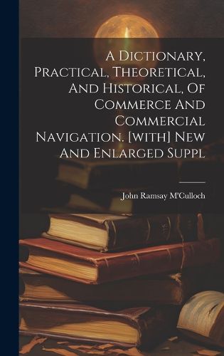 Cover image for A Dictionary, Practical, Theoretical, And Historical, Of Commerce And Commercial Navigation. [with] New And Enlarged Suppl