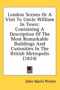 Cover image for London Scenes or a Visit to Uncle William in Town: Containing a Description of the Most Remarkable Buildings and Curiosities in the British Metropolis (1824)