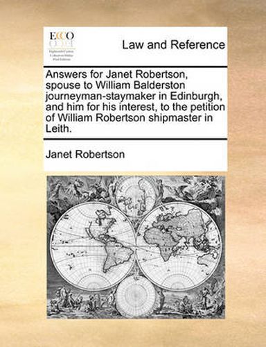 Answers for Janet Robertson, Spouse to William Balderston Journeyman-Staymaker in Edinburgh, and Him for His Interest, to the Petition of William Robertson Shipmaster in Leith.