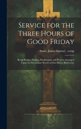 Cover image for Service for the Three Hours of Good Friday; Being Psalms, Hymns, Meditations and Prayers Arranged Upon the Seven Last Words of Our Divine Redeemer