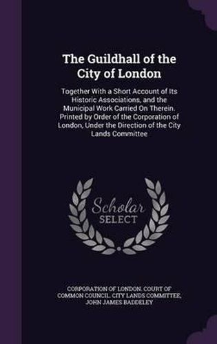 The Guildhall of the City of London: Together with a Short Account of Its Historic Associations, and the Municipal Work Carried on Therein. Printed by Order of the Corporation of London, Under the Direction of the City Lands Committee