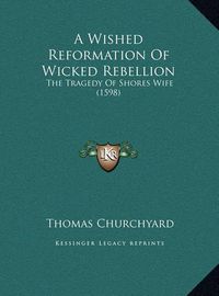 Cover image for A Wished Reformation of Wicked Rebellion a Wished Reformation of Wicked Rebellion: The Tragedy of Shores Wife (1598) the Tragedy of Shores Wife (1598)