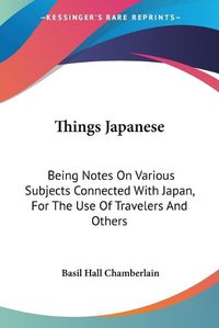 Cover image for Things Japanese: Being Notes On Various Subjects Connected With Japan, For The Use Of Travelers And Others