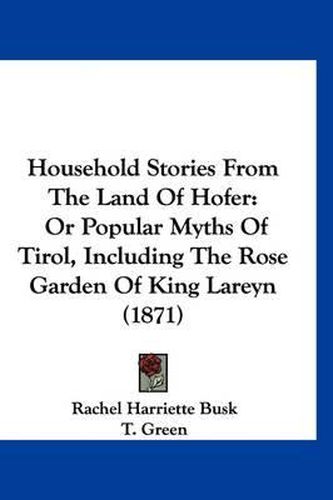 Cover image for Household Stories from the Land of Hofer: Or Popular Myths of Tirol, Including the Rose Garden of King Lareyn (1871)