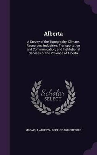 Cover image for Alberta: A Survey of the Topography, Climate, Resources, Industries, Transportation and Communication, and Institutional Services of the Province of Alberta