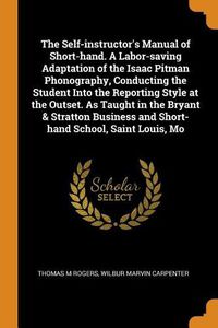 Cover image for The Self-Instructor's Manual of Short-Hand. a Labor-Saving Adaptation of the Isaac Pitman Phonography, Conducting the Student Into the Reporting Style at the Outset. as Taught in the Bryant & Stratton Business and Short-Hand School, Saint Louis, Mo