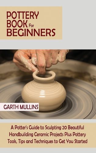 Cover image for Pottery Book for Beginners: A Potter's Guide to Sculpting 20 Beautiful Handbuilding Ceramic Projects Plus Pottery Tools, Tips and Techniques to Get You Started