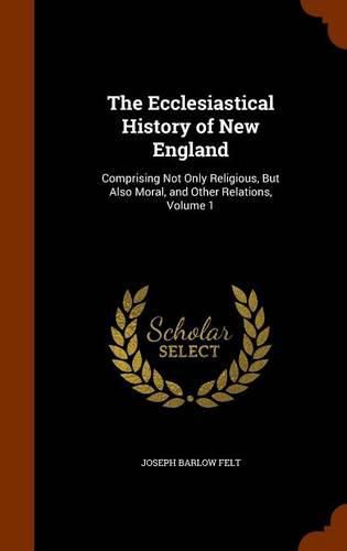 The Ecclesiastical History of New England: Comprising Not Only Religious, But Also Moral, and Other Relations, Volume 1