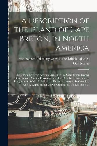 Cover image for A Description of the Island of Cape Breton, in North America [microform]: Including a Brief and Accurate Account of Its Constitution, Laws & Government: Also the Encouragement Held out by Government to Emigrants: to Which is Added, the Forms...