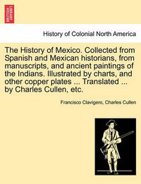 Cover image for The History of Mexico. Collected from Spanish and Mexican historians, from manuscripts, and ancient paintings of the Indians. Illustrated by charts, and other copper plates ... Translated ... by Charles Cullen, etc.